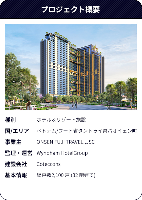 プロジェクト概要（種別：ホテル＆リゾート施設、国/エリア：ベトナム/フート省タントゥイ県バオイェン町、事業主：ONSEN FUJI TRAVEL.,JSC、監理・運営：Wyndham HotelGroup、建設会社：Coteccons、基本情報：総戸数2,100 戸（32 階建て））