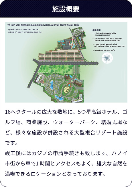施設概要（16ヘクタールの広大な敷地に、5つ星高級ホテル、ゴルフ場、商業施設、ウォーターパーク、結婚式場など、様々な施設が併設される大型複合リゾート施設です。竣工後にはカジノの申請手続きも致します。ハノイ市街から車で1 時間とアクセスもよく、雄大な自然を満喫できるロケーションとなっております。）