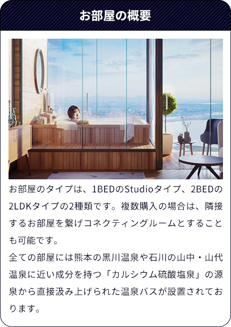 お部屋の概要（お部屋のタイプは、1BEDのStudioタイプ、2BEDの2LDKタイプの2種類です。複数購入の場合は、隣接するお部屋を繋げコネクティングルームとすることも可能です。全ての部屋には熊本の黒川温泉や石川の山中・山代温泉に近い成分を持つ「カルシウム硫酸塩泉」の源泉から直接汲み上げられた温泉バスが設置されております。）