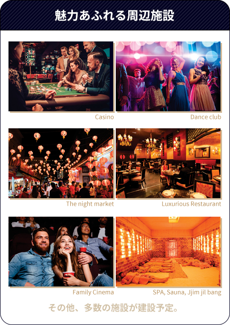 魅力あふれる周辺施設（Casino、Dance club、Night market、Luxurious Restaurant、Family Cinema、SPA・Sauna・Jjim jil bang、その他多数の施設が建設予定。）